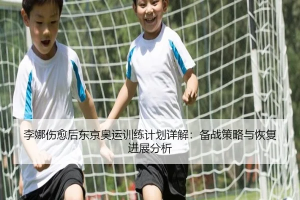 李娜伤愈后东京奥运训练计划详解：备战策略与恢复进展分析