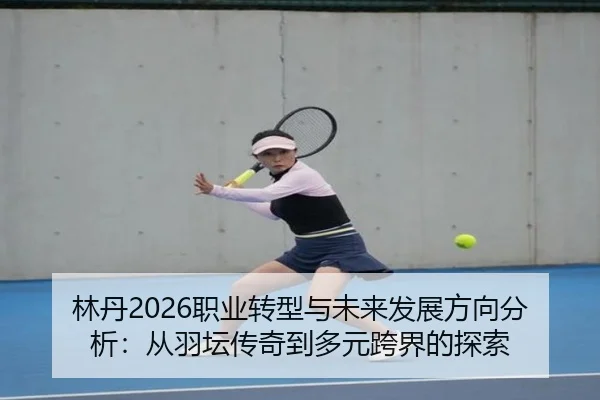林丹2026职业转型与未来发展方向分析：从羽坛传奇到多元跨界的探索
