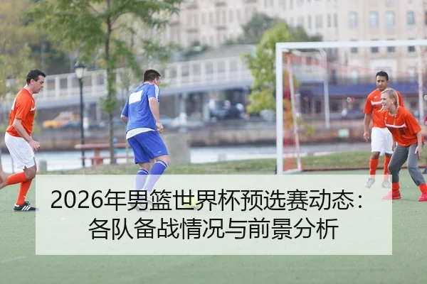 2026年男篮世界杯预选赛动态：各队备战情况与前景分析
